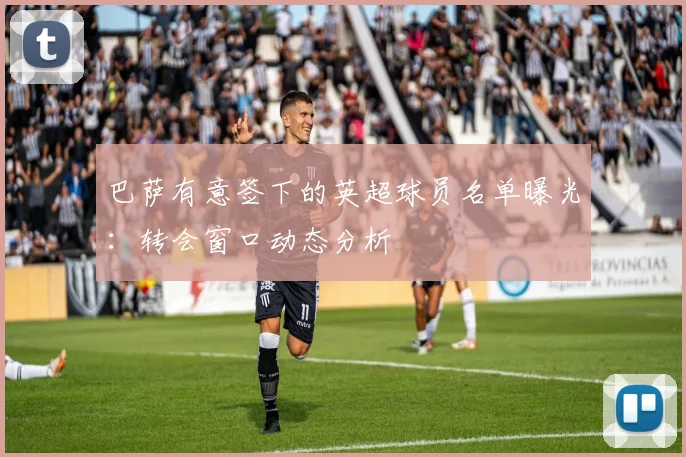 巴萨有意签下的英超球员名单曝光：转会窗口动态分析