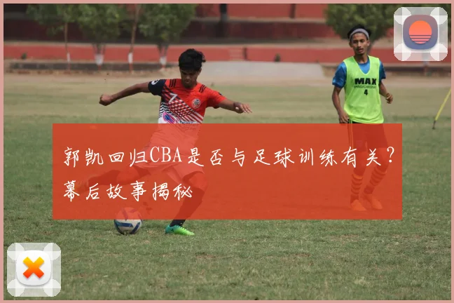 郭凯回归CBA是否与足球训练有关？幕后故事揭秘