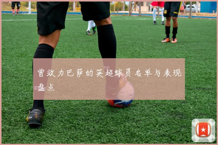 曾效力巴萨的英超球员名单与表现盘点