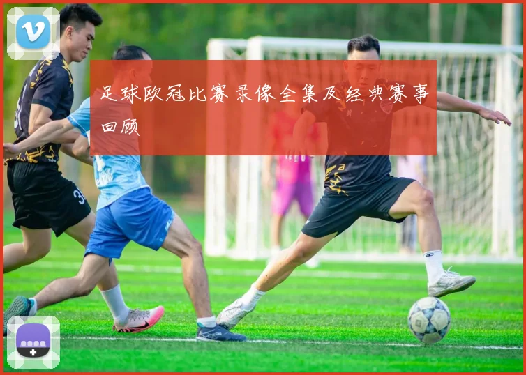 足球欧冠比赛录像全集及经典赛事回顾